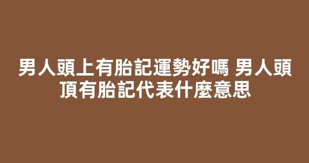 男人頭上有胎記運勢好嗎 男人頭頂有胎記代表什麼意思